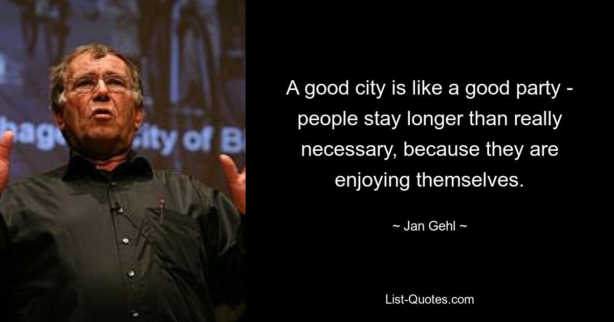 A good city is like a good party - people stay longer than really necessary, because they are enjoying themselves. — © Jan Gehl