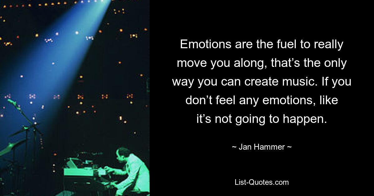 Emotions are the fuel to really move you along, that’s the only way you can create music. If you don’t feel any emotions, like it’s not going to happen. — © Jan Hammer