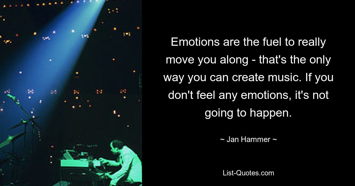 Emotions are the fuel to really move you along - that's the only way you can create music. If you don't feel any emotions, it's not going to happen. — © Jan Hammer