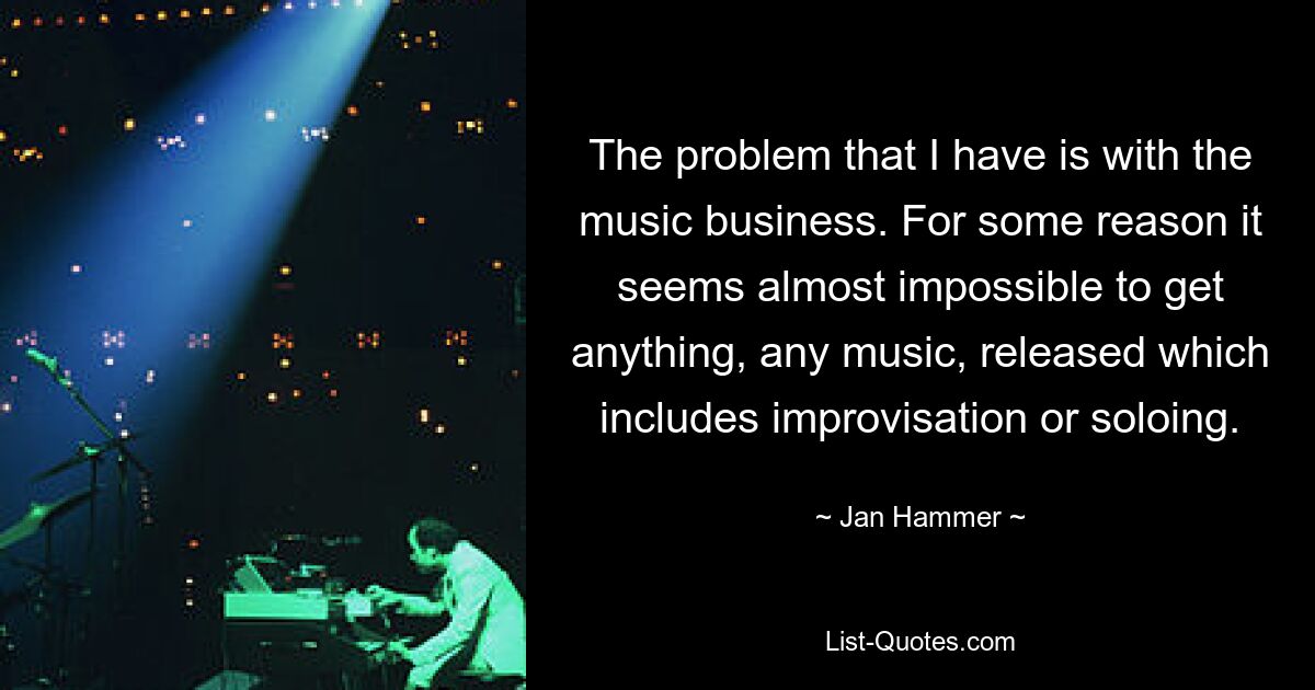 The problem that I have is with the music business. For some reason it seems almost impossible to get anything, any music, released which includes improvisation or soloing. — © Jan Hammer