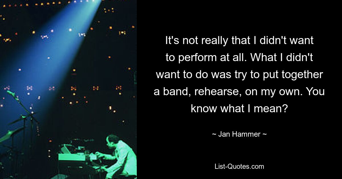 It's not really that I didn't want to perform at all. What I didn't want to do was try to put together a band, rehearse, on my own. You know what I mean? — © Jan Hammer