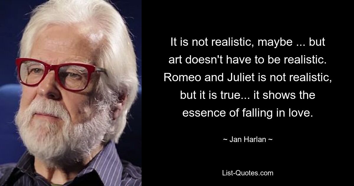 It is not realistic, maybe ... but art doesn't have to be realistic. Romeo and Juliet is not realistic, but it is true... it shows the essence of falling in love. — © Jan Harlan