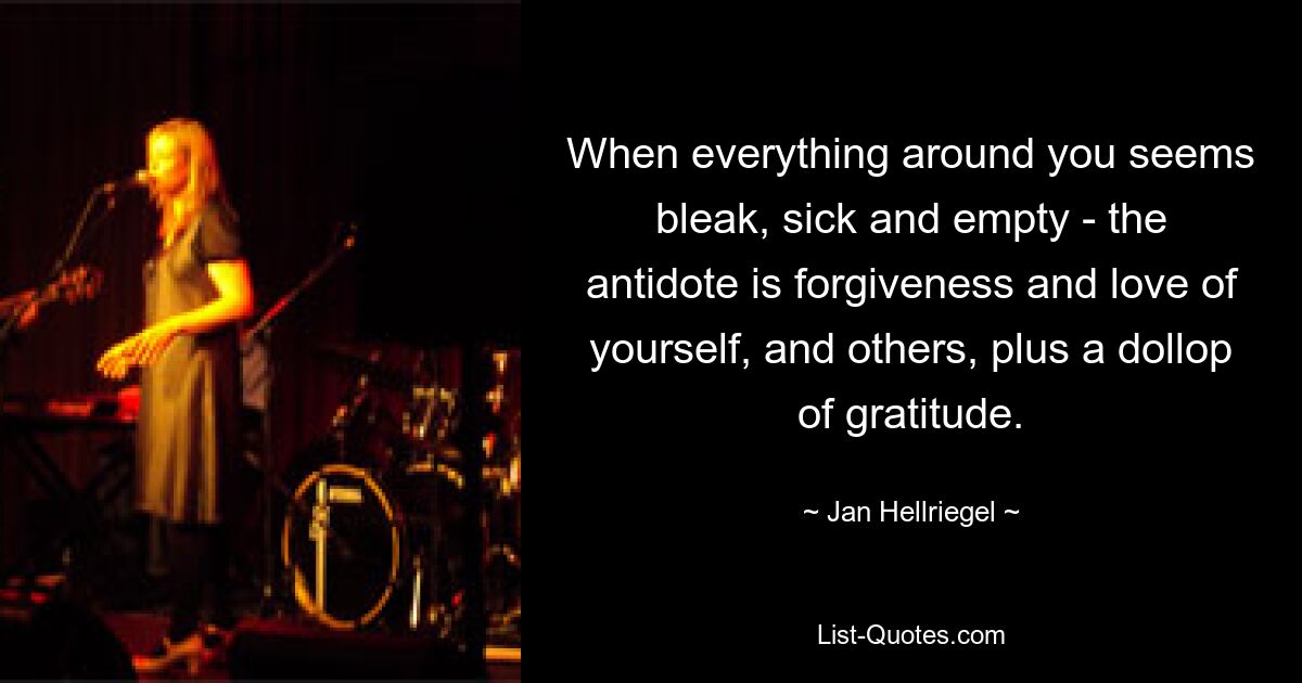 When everything around you seems bleak, sick and empty - the antidote is forgiveness and love of yourself, and others, plus a dollop of gratitude. — © Jan Hellriegel