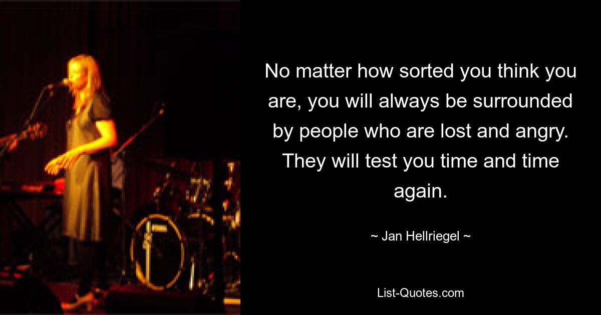 No matter how sorted you think you are, you will always be surrounded by people who are lost and angry. They will test you time and time again. — © Jan Hellriegel