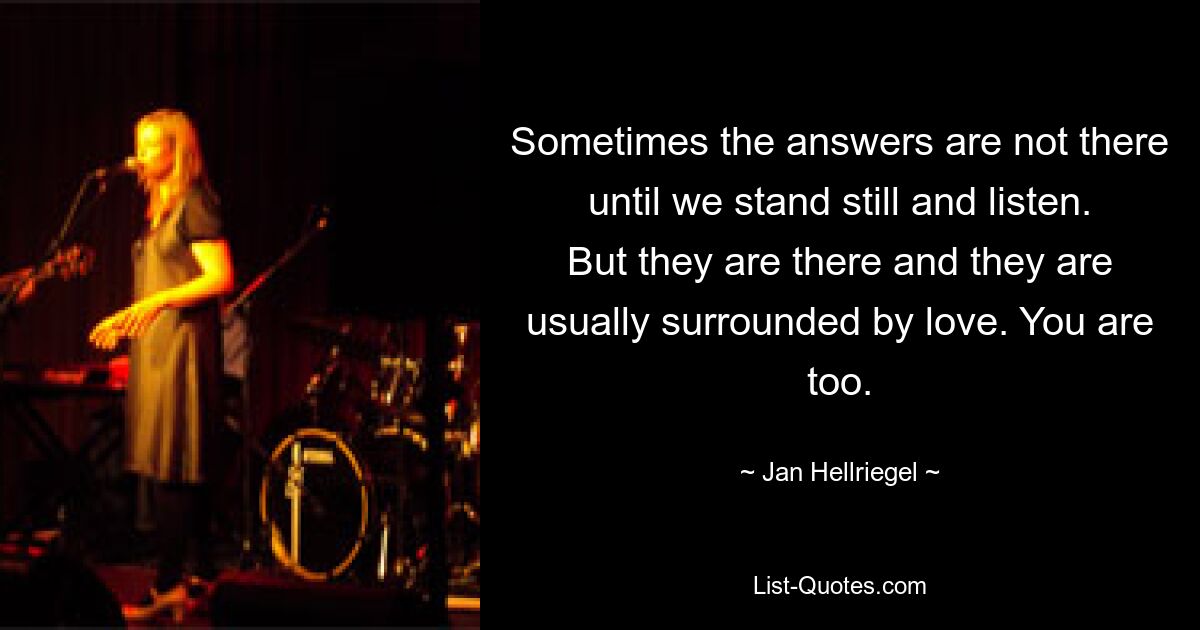 Sometimes the answers are not there until we stand still and listen. But they are there and they are usually surrounded by love. You are too. — © Jan Hellriegel