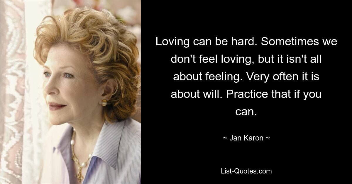 Loving can be hard. Sometimes we don't feel loving, but it isn't all about feeling. Very often it is about will. Practice that if you can. — © Jan Karon