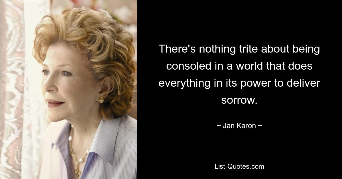 There's nothing trite about being consoled in a world that does everything in its power to deliver sorrow. — © Jan Karon