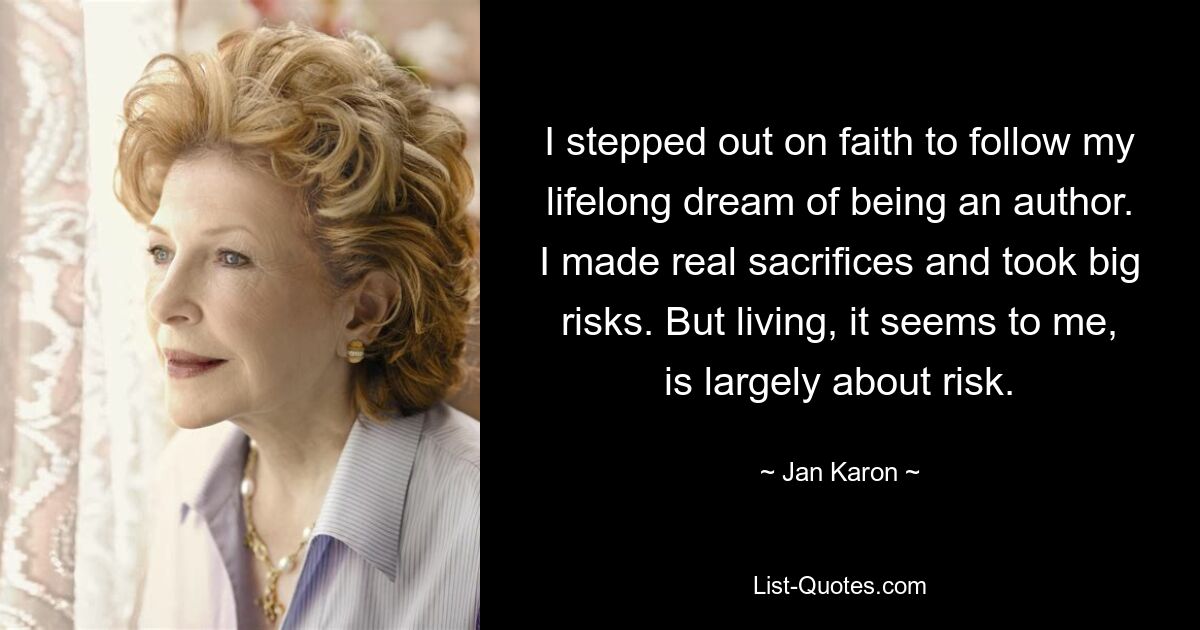 I stepped out on faith to follow my lifelong dream of being an author. I made real sacrifices and took big risks. But living, it seems to me, is largely about risk. — © Jan Karon