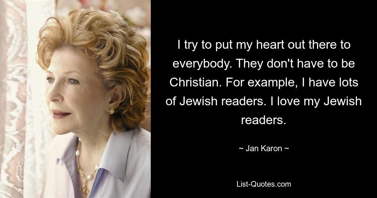 I try to put my heart out there to everybody. They don't have to be Christian. For example, I have lots of Jewish readers. I love my Jewish readers. — © Jan Karon