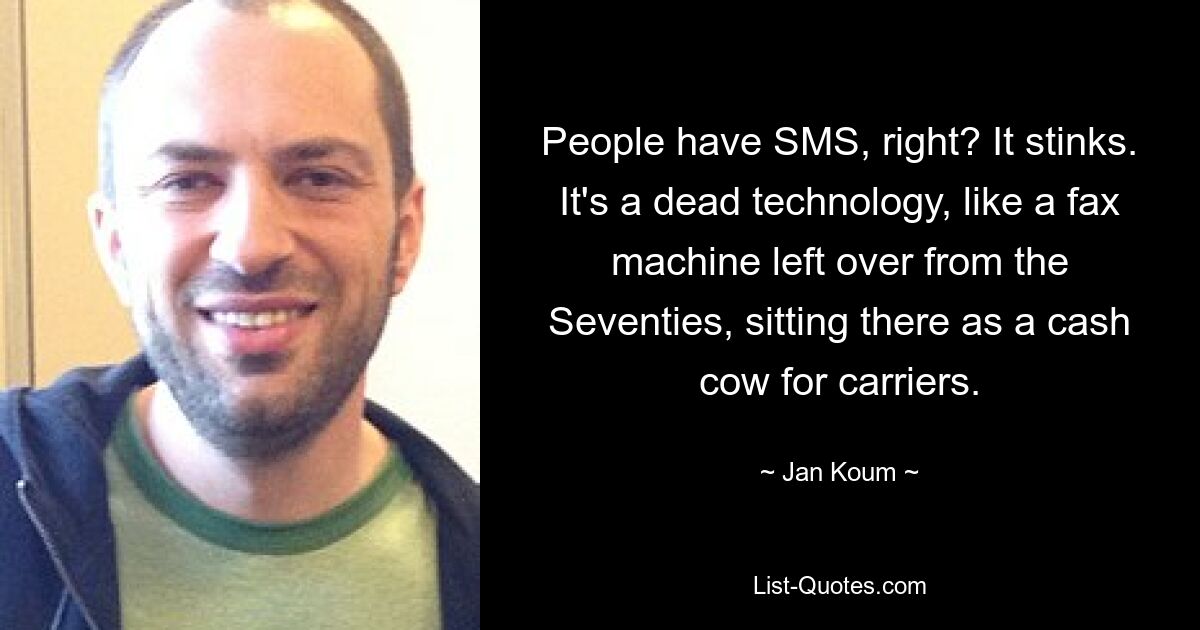 People have SMS, right? It stinks. It's a dead technology, like a fax machine left over from the Seventies, sitting there as a cash cow for carriers. — © Jan Koum