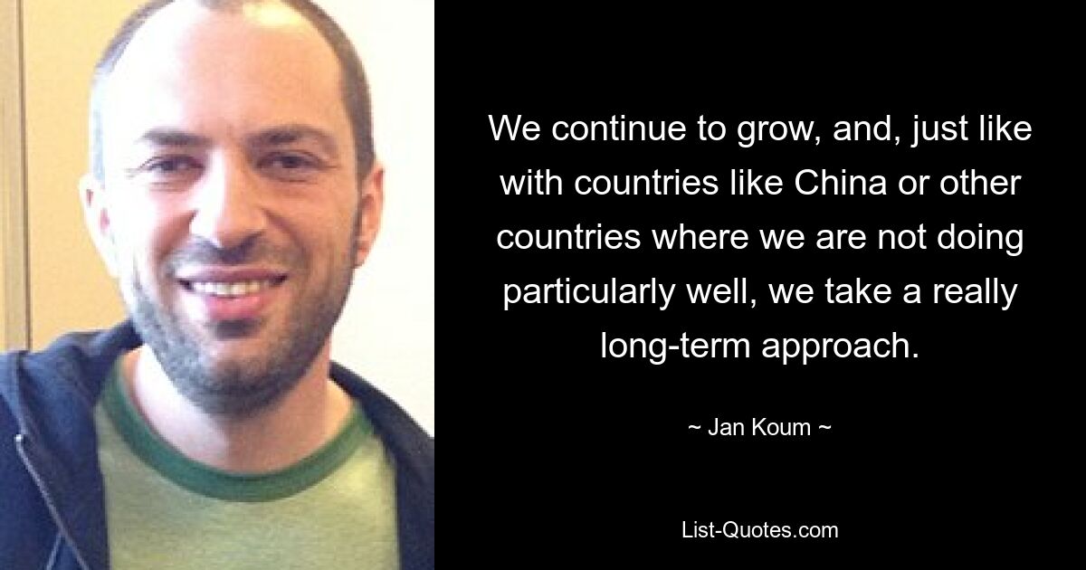 We continue to grow, and, just like with countries like China or other countries where we are not doing particularly well, we take a really long-term approach. — © Jan Koum