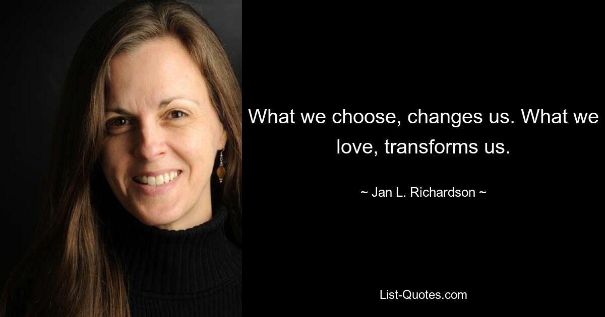 What we choose, changes us. What we love, transforms us. — © Jan L. Richardson