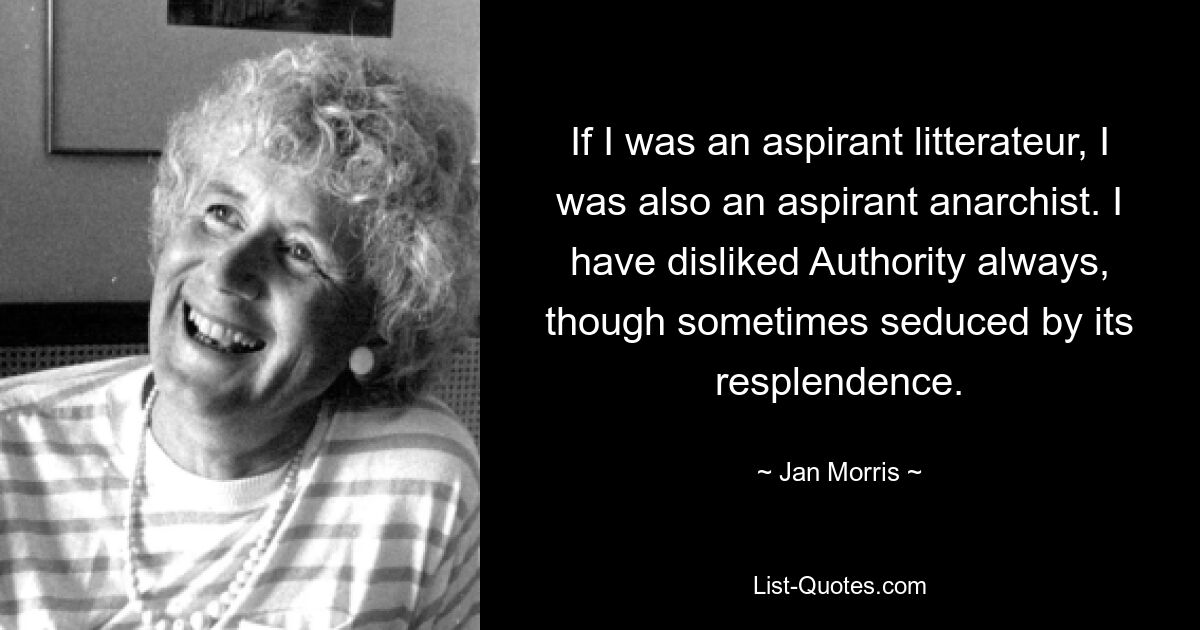 If I was an aspirant litterateur, I was also an aspirant anarchist. I have disliked Authority always, though sometimes seduced by its resplendence. — © Jan Morris