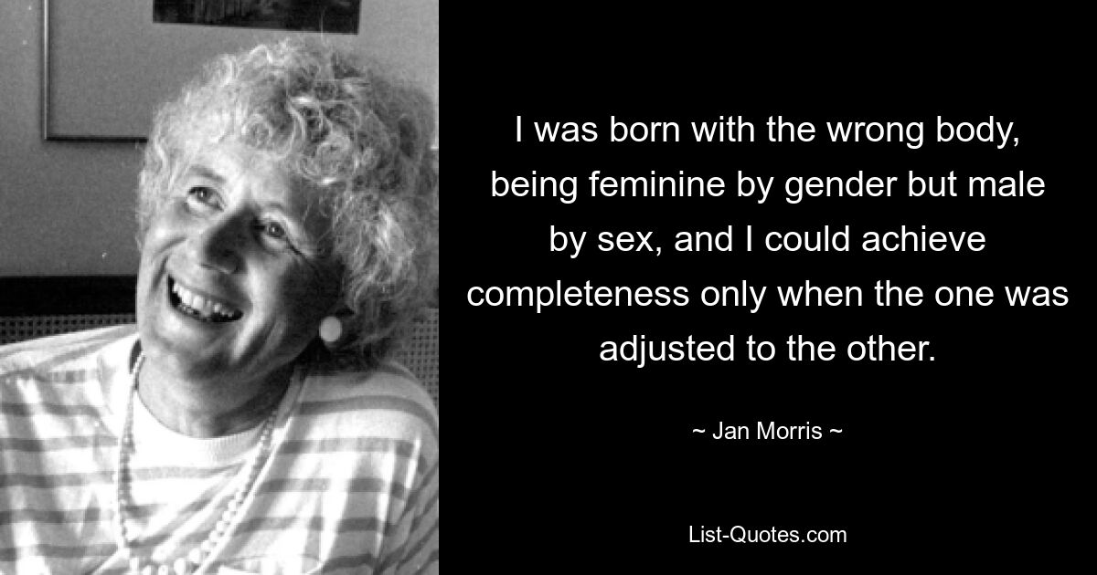 I was born with the wrong body, being feminine by gender but male by sex, and I could achieve completeness only when the one was adjusted to the other. — © Jan Morris