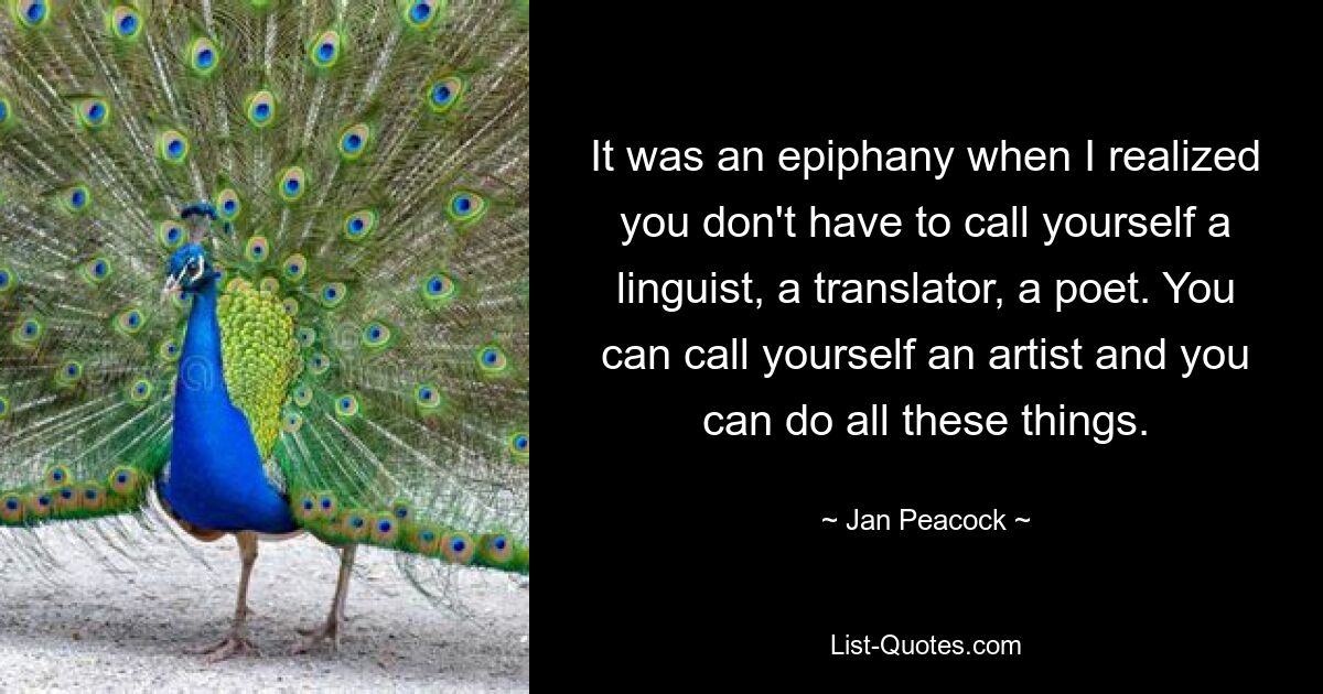 It was an epiphany when I realized you don't have to call yourself a linguist, a translator, a poet. You can call yourself an artist and you can do all these things. — © Jan Peacock