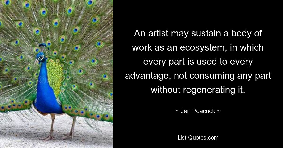 An artist may sustain a body of work as an ecosystem, in which every part is used to every advantage, not consuming any part without regenerating it. — © Jan Peacock