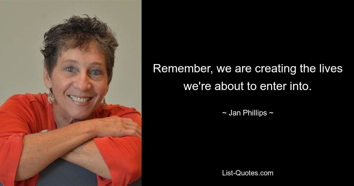 Remember, we are creating the lives we're about to enter into. — © Jan Phillips