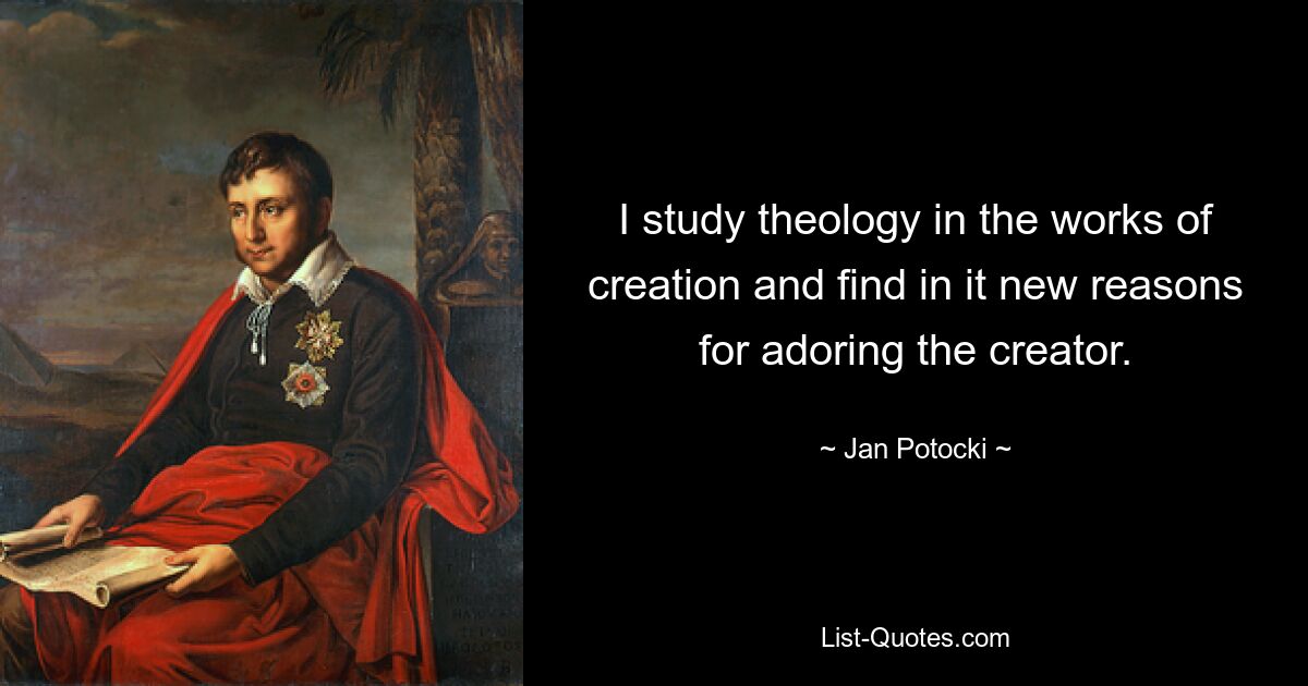 I study theology in the works of creation and find in it new reasons for adoring the creator. — © Jan Potocki