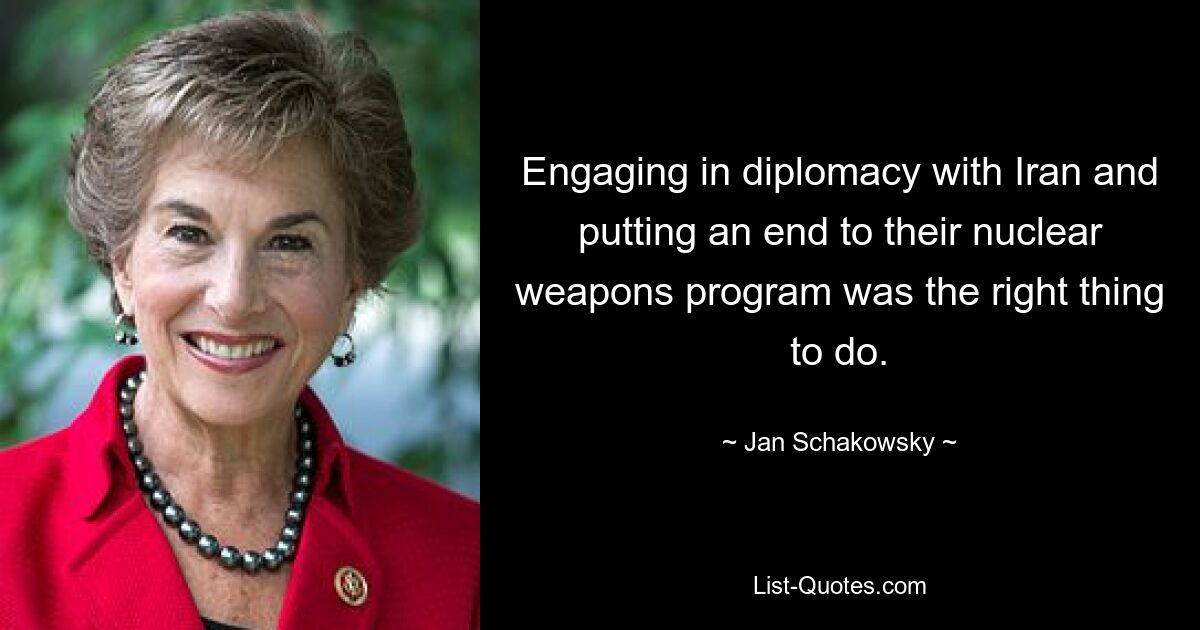 Engaging in diplomacy with Iran and putting an end to their nuclear weapons program was the right thing to do. — © Jan Schakowsky