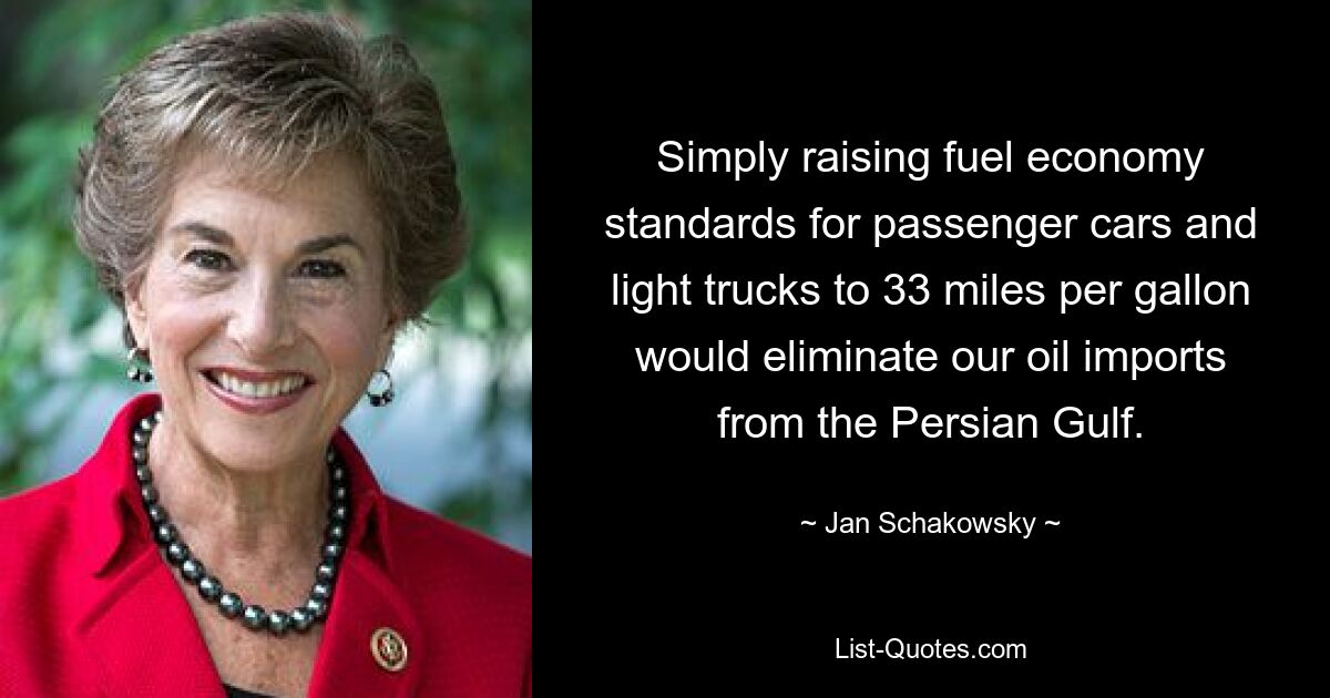 Simply raising fuel economy standards for passenger cars and light trucks to 33 miles per gallon would eliminate our oil imports from the Persian Gulf. — © Jan Schakowsky