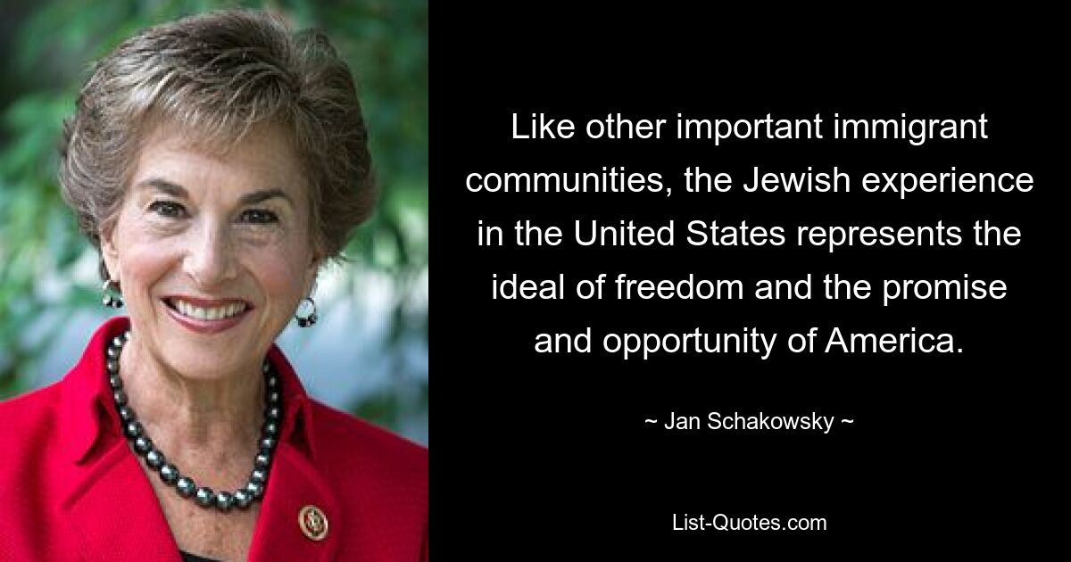 Like other important immigrant communities, the Jewish experience in the United States represents the ideal of freedom and the promise and opportunity of America. — © Jan Schakowsky