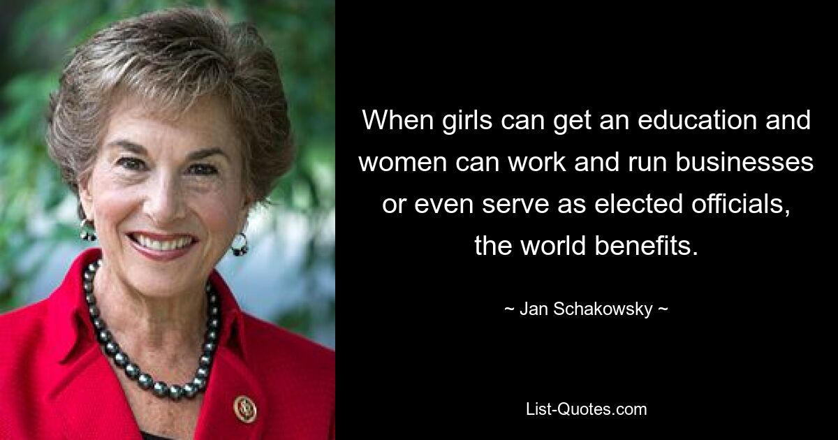 When girls can get an education and women can work and run businesses or even serve as elected officials, the world benefits. — © Jan Schakowsky