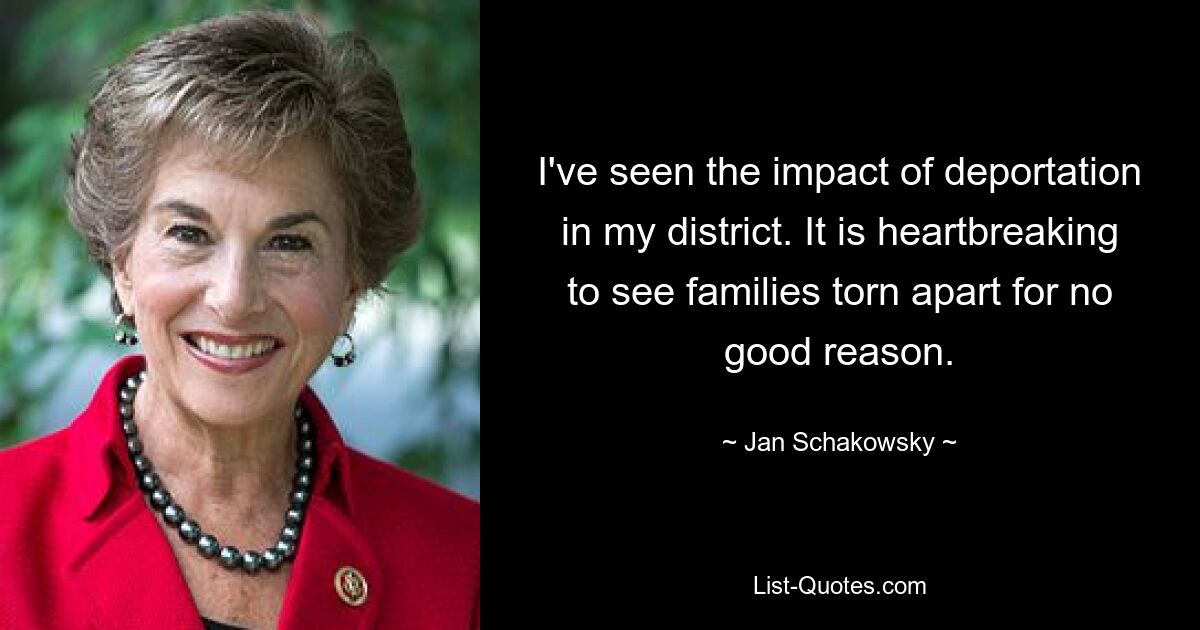 I've seen the impact of deportation in my district. It is heartbreaking to see families torn apart for no good reason. — © Jan Schakowsky