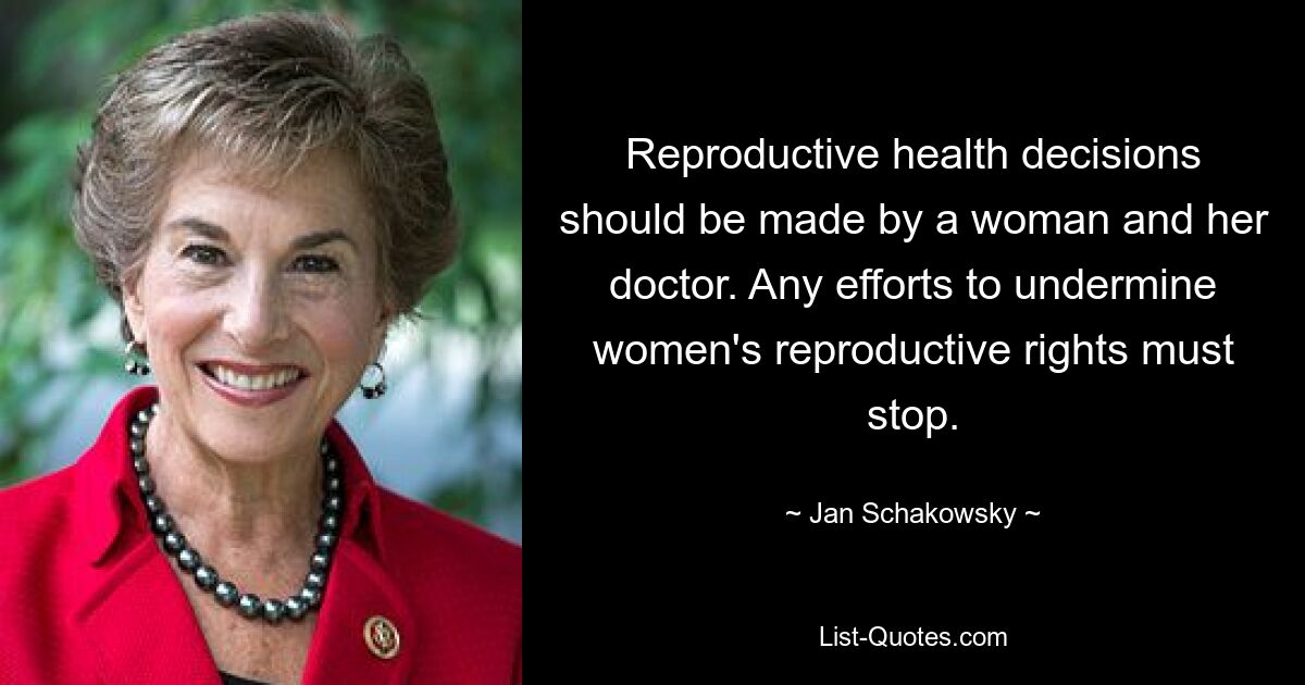 Reproductive health decisions should be made by a woman and her doctor. Any efforts to undermine women's reproductive rights must stop. — © Jan Schakowsky