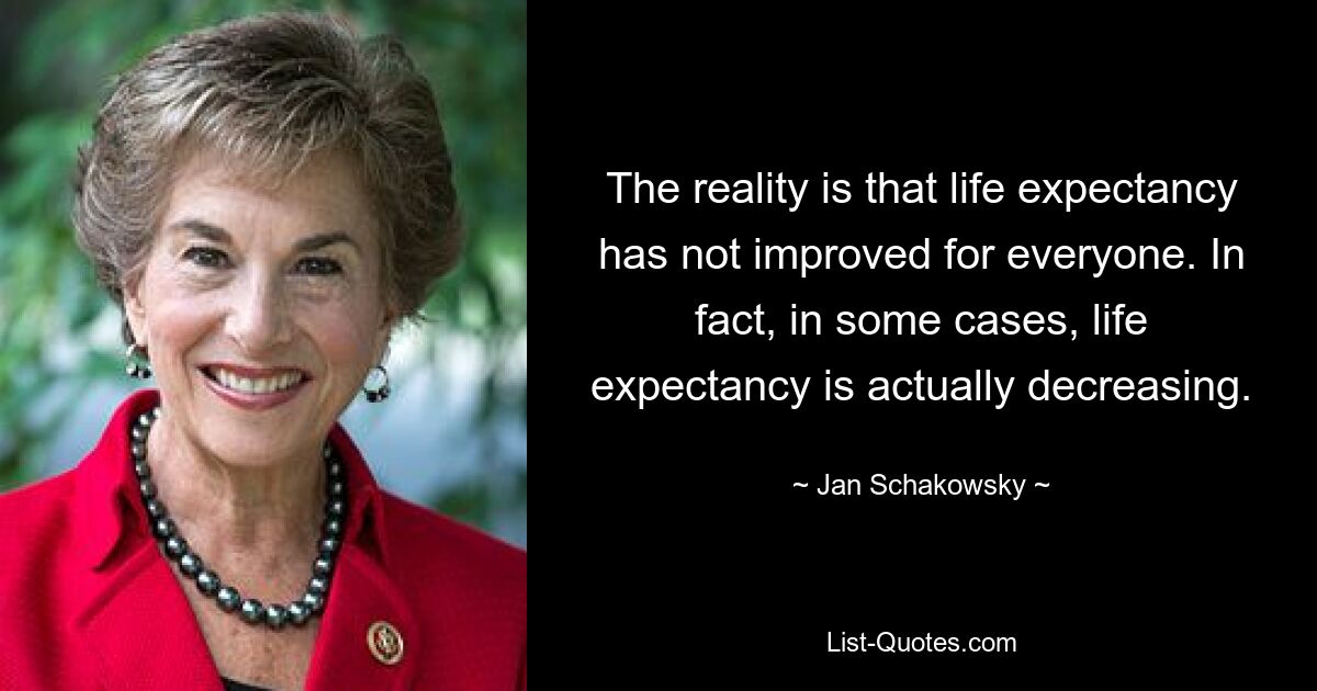 The reality is that life expectancy has not improved for everyone. In fact, in some cases, life expectancy is actually decreasing. — © Jan Schakowsky