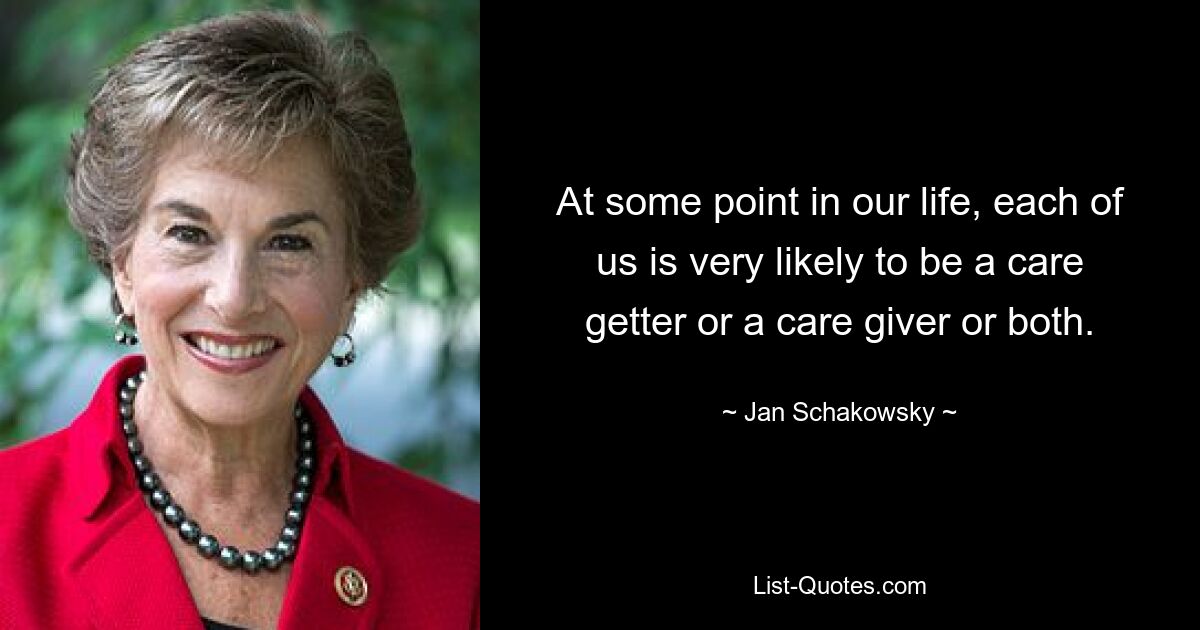 At some point in our life, each of us is very likely to be a care getter or a care giver or both. — © Jan Schakowsky