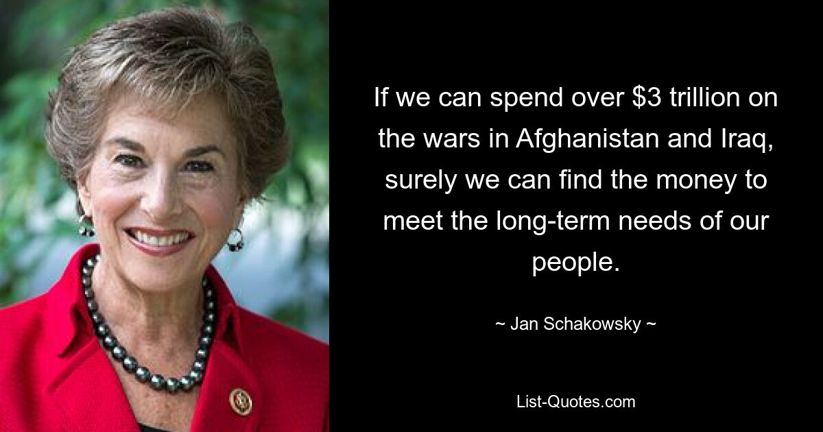 If we can spend over $3 trillion on the wars in Afghanistan and Iraq, surely we can find the money to meet the long-term needs of our people. — © Jan Schakowsky