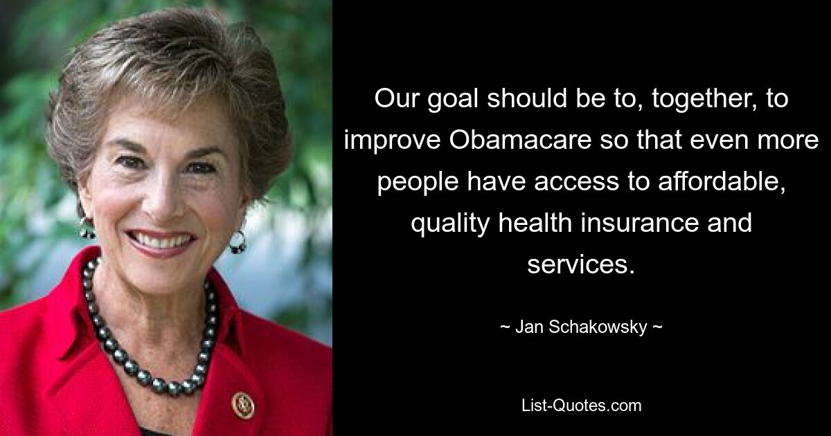 Our goal should be to, together, to improve Obamacare so that even more people have access to affordable, quality health insurance and services. — © Jan Schakowsky