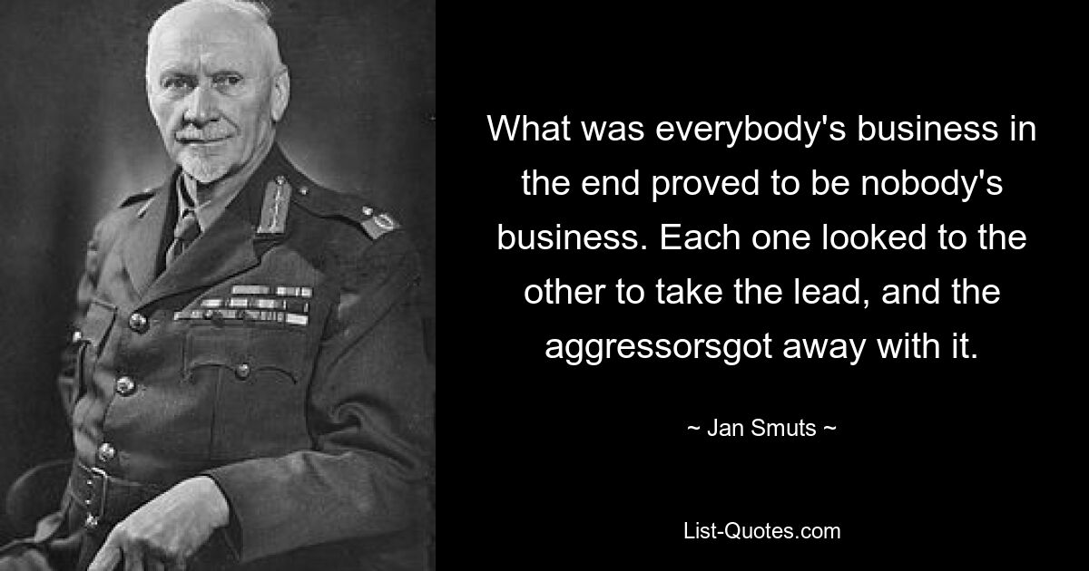 What was everybody's business in the end proved to be nobody's business. Each one looked to the other to take the lead, and the aggressorsgot away with it. — © Jan Smuts