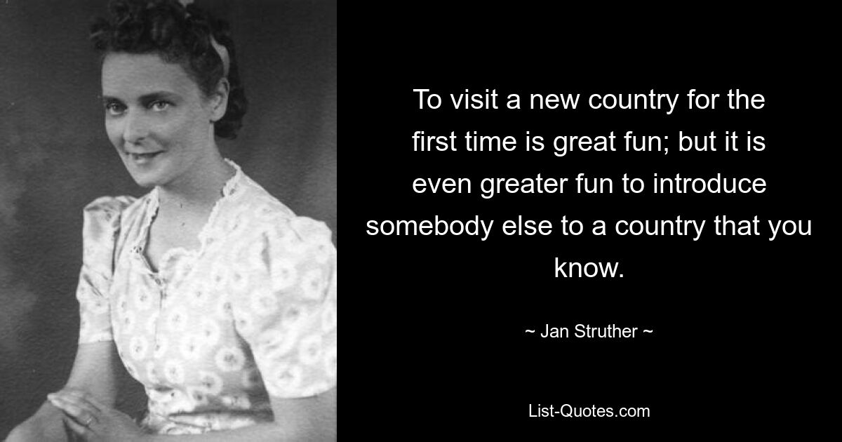 To visit a new country for the first time is great fun; but it is even greater fun to introduce somebody else to a country that you know. — © Jan Struther