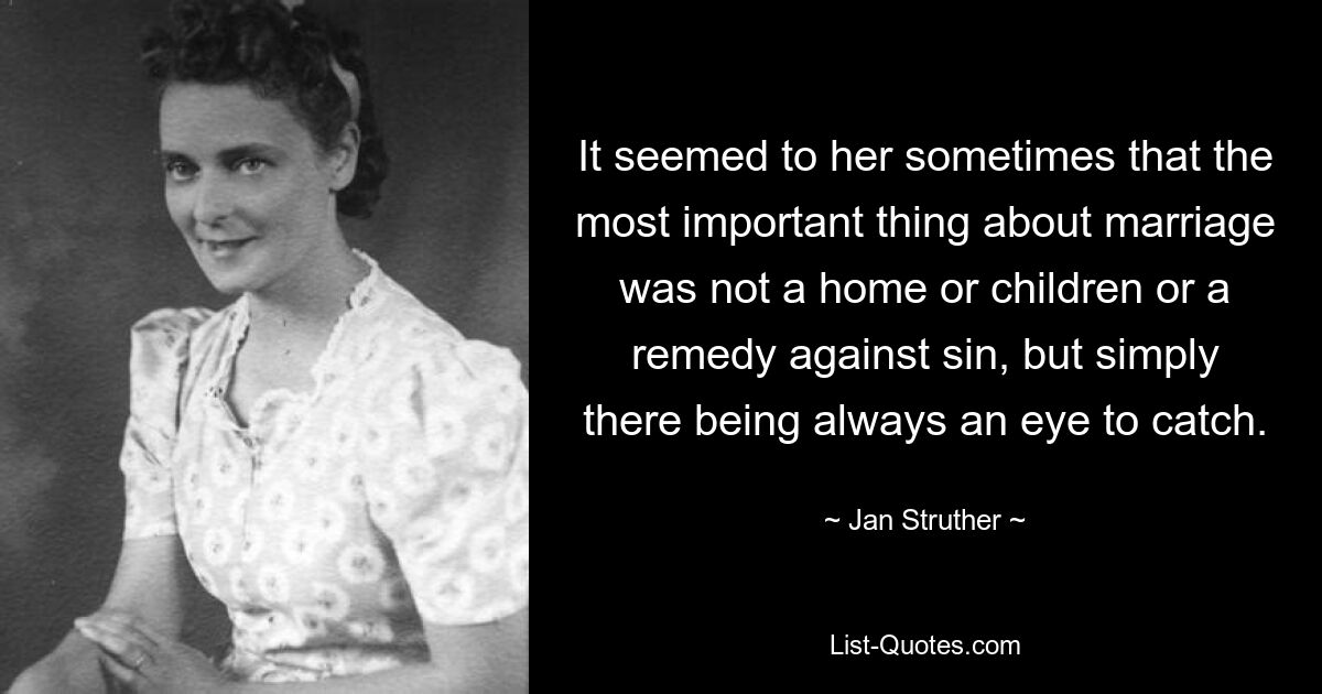 It seemed to her sometimes that the most important thing about marriage was not a home or children or a remedy against sin, but simply there being always an eye to catch. — © Jan Struther