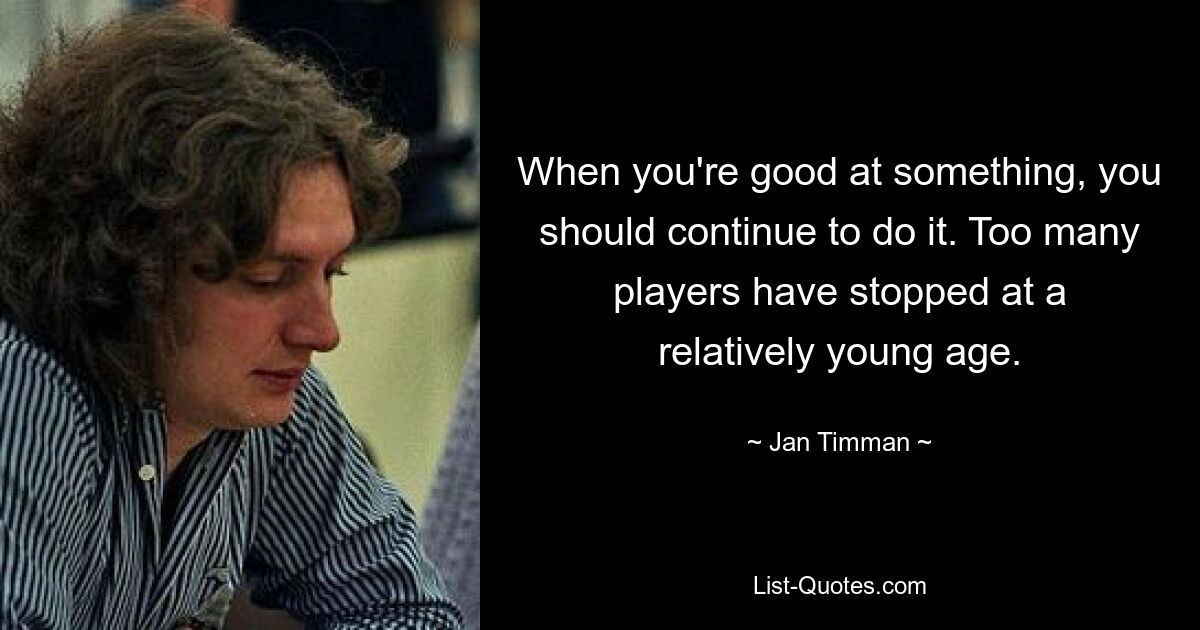 When you're good at something, you should continue to do it. Too many players have stopped at a relatively young age. — © Jan Timman