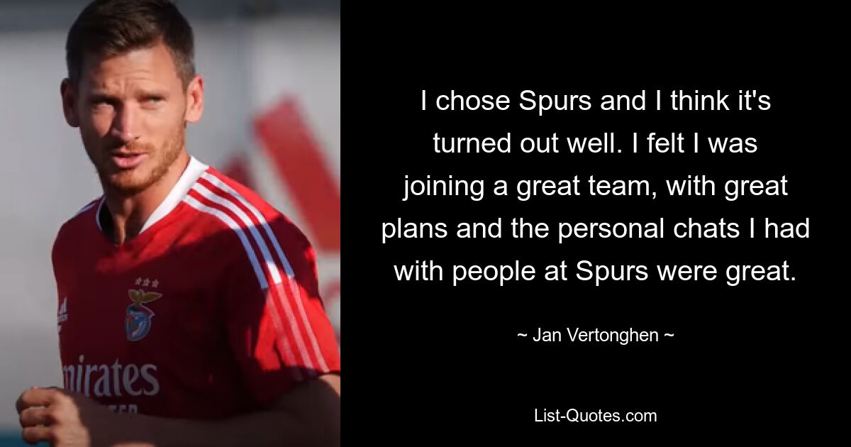 I chose Spurs and I think it's turned out well. I felt I was joining a great team, with great plans and the personal chats I had with people at Spurs were great. — © Jan Vertonghen