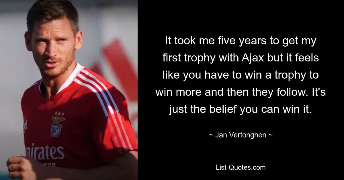 It took me five years to get my first trophy with Ajax but it feels like you have to win a trophy to win more and then they follow. It's just the belief you can win it. — © Jan Vertonghen