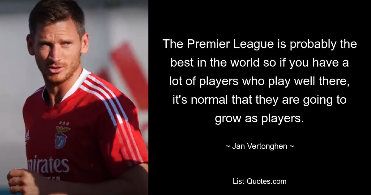 The Premier League is probably the best in the world so if you have a lot of players who play well there, it's normal that they are going to grow as players. — © Jan Vertonghen