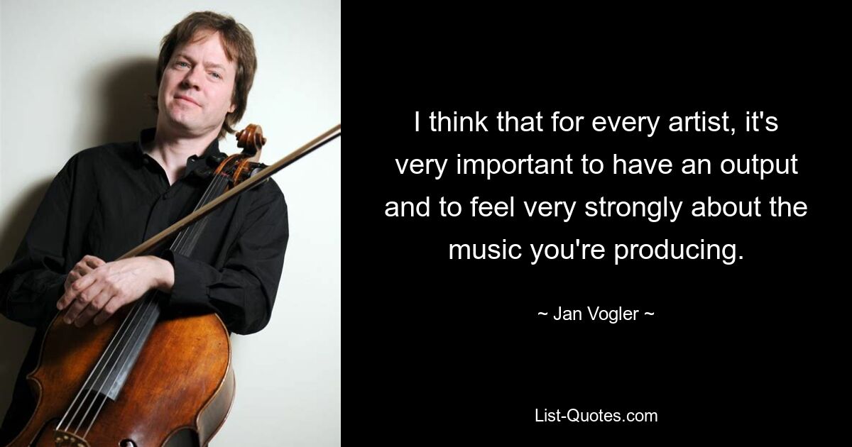 I think that for every artist, it's very important to have an output and to feel very strongly about the music you're producing. — © Jan Vogler