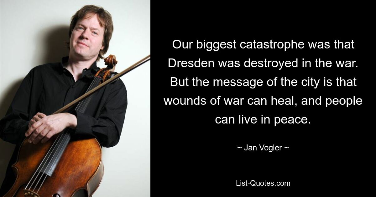 Our biggest catastrophe was that Dresden was destroyed in the war. But the message of the city is that wounds of war can heal, and people can live in peace. — © Jan Vogler