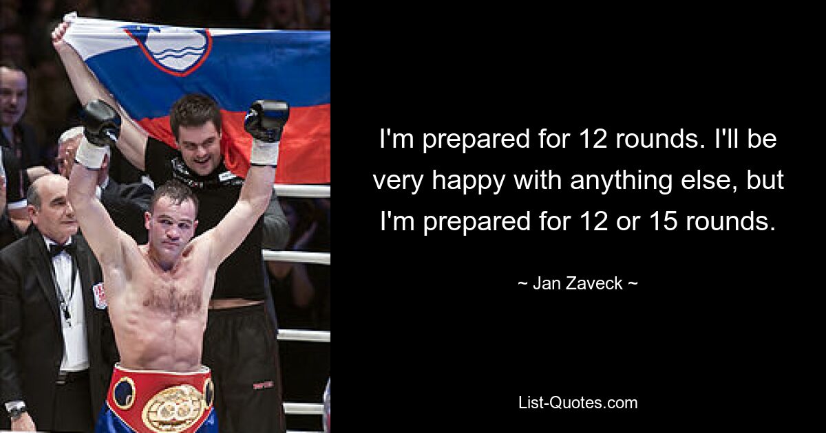 I'm prepared for 12 rounds. I'll be very happy with anything else, but I'm prepared for 12 or 15 rounds. — © Jan Zaveck