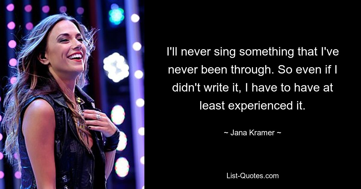 I'll never sing something that I've never been through. So even if I didn't write it, I have to have at least experienced it. — © Jana Kramer