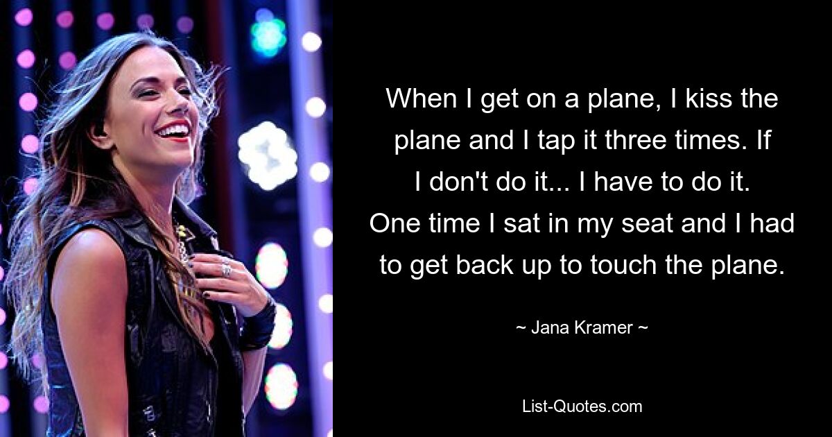 When I get on a plane, I kiss the plane and I tap it three times. If I don't do it... I have to do it. One time I sat in my seat and I had to get back up to touch the plane. — © Jana Kramer