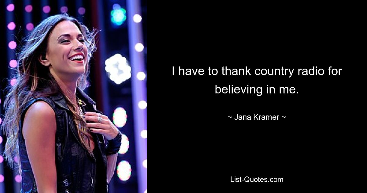 I have to thank country radio for believing in me. — © Jana Kramer