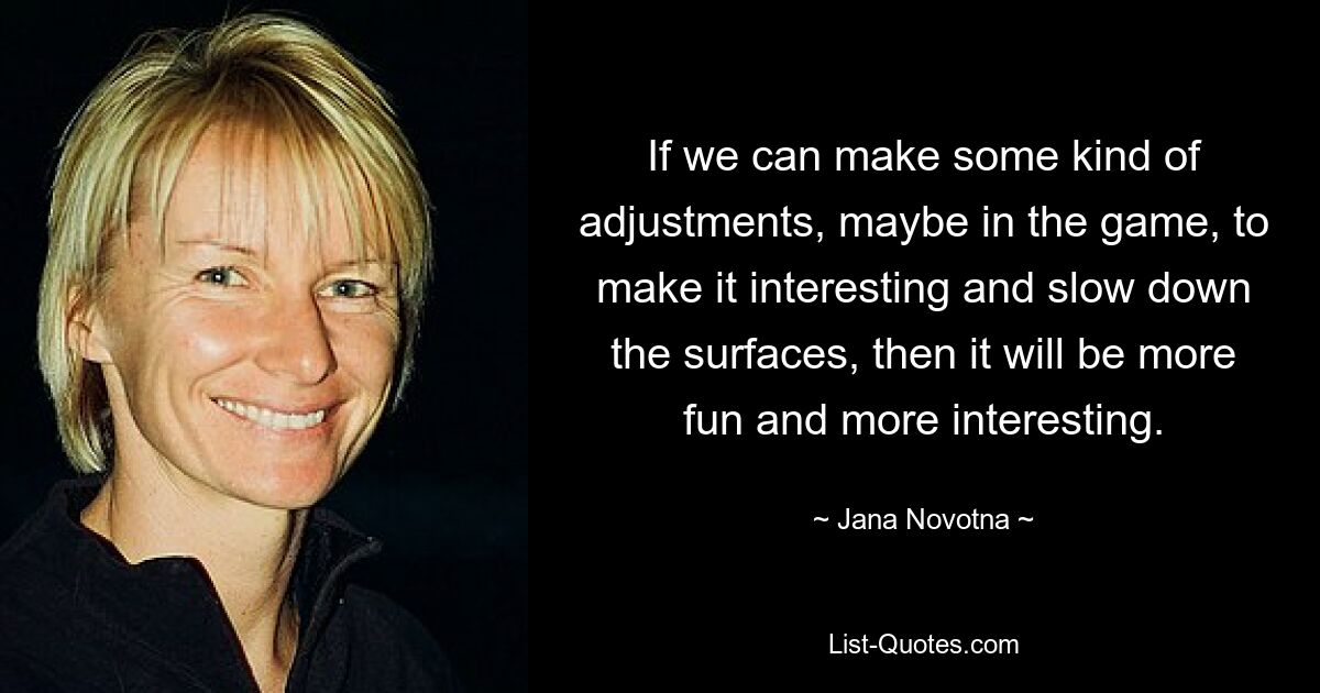 If we can make some kind of adjustments, maybe in the game, to make it interesting and slow down the surfaces, then it will be more fun and more interesting. — © Jana Novotna