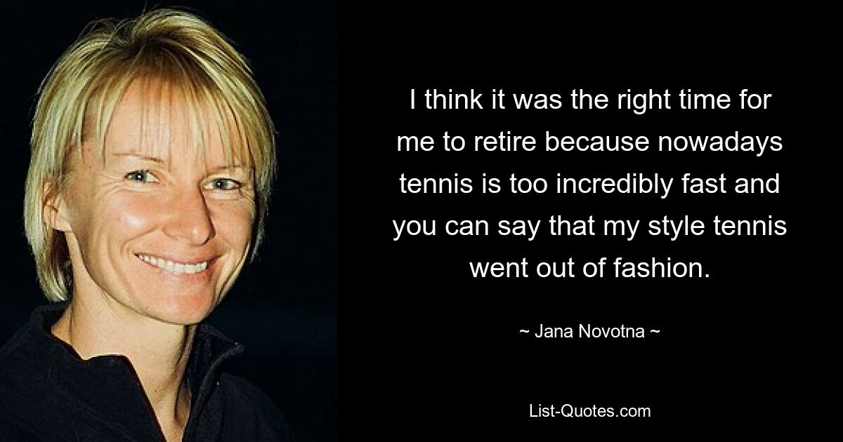 I think it was the right time for me to retire because nowadays tennis is too incredibly fast and you can say that my style tennis went out of fashion. — © Jana Novotna