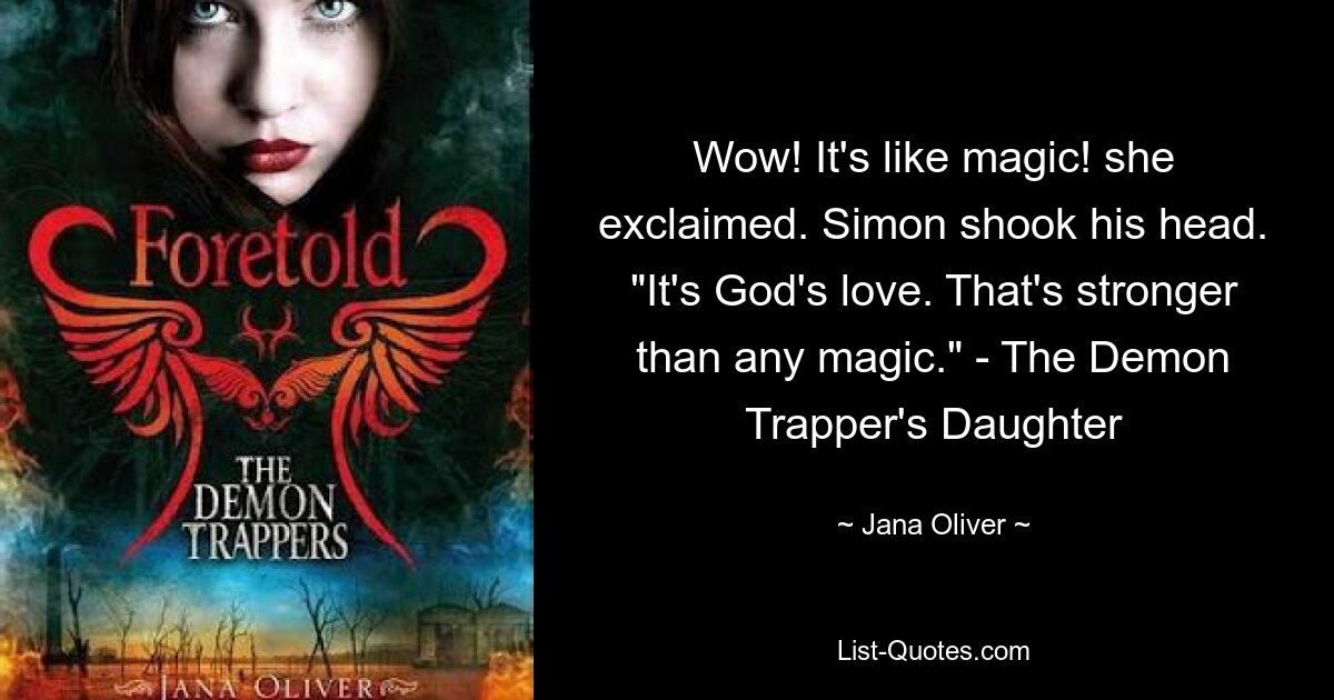 Wow! It's like magic! she exclaimed. Simon shook his head. "It's God's love. That's stronger than any magic." - The Demon Trapper's Daughter — © Jana Oliver