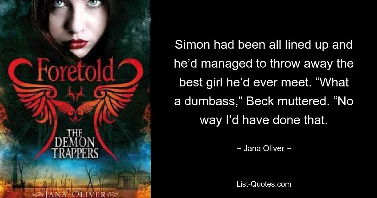 Simon had been all lined up and he’d managed to throw away the best girl he’d ever meet. “What a dumbass,” Beck muttered. “No way I’d have done that. — © Jana Oliver