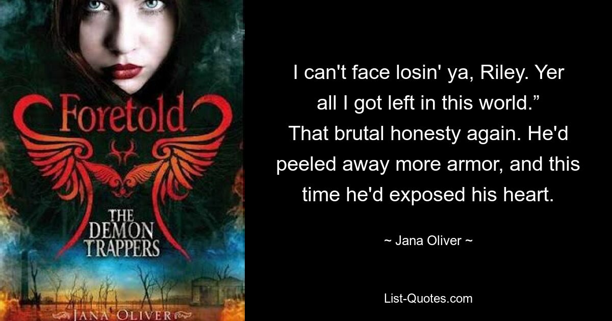 I can't face losin' ya, Riley. Yer all I got left in this world.” That brutal honesty again. He'd peeled away more armor, and this time he'd exposed his heart. — © Jana Oliver